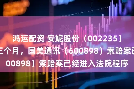 鸿运配资 安妮股份（002235）股民索赔倒计时三个月，国美通讯（600898）索赔案已经进入法院程序