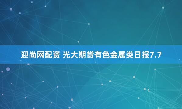 迎尚网配资 光大期货有色金属类日报7.7