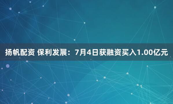 扬帆配资 保利发展：7月4日获融资买入1.00亿元