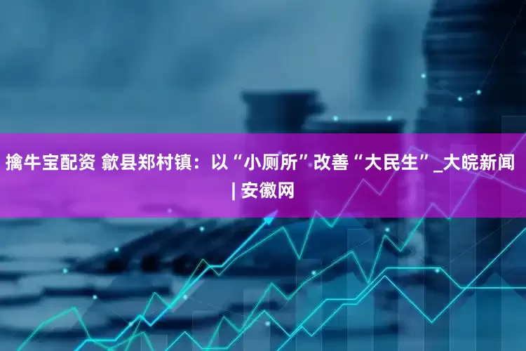 擒牛宝配资 歙县郑村镇：以“小厕所”改善“大民生”_大皖新闻 | 安徽网