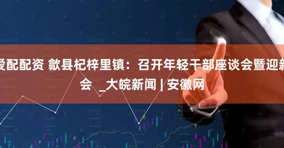 爱配配资 歙县杞梓里镇：召开年轻干部座谈会暨迎新会  _大皖新闻 | 安徽网