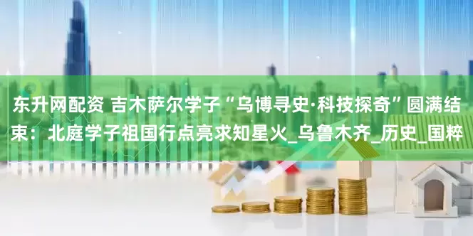 东升网配资 吉木萨尔学子“乌博寻史·科技探奇”圆满结束：北庭学子祖国行点亮求知星火_乌鲁木齐_历史_国粹