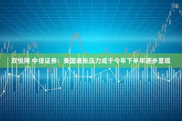 双悦网 中信证券：美国通胀压力或于今年下半年逐步显现