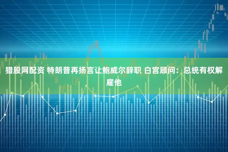 猎股网配资 特朗普再扬言让鲍威尔辞职 白宫顾问：总统有权解雇他