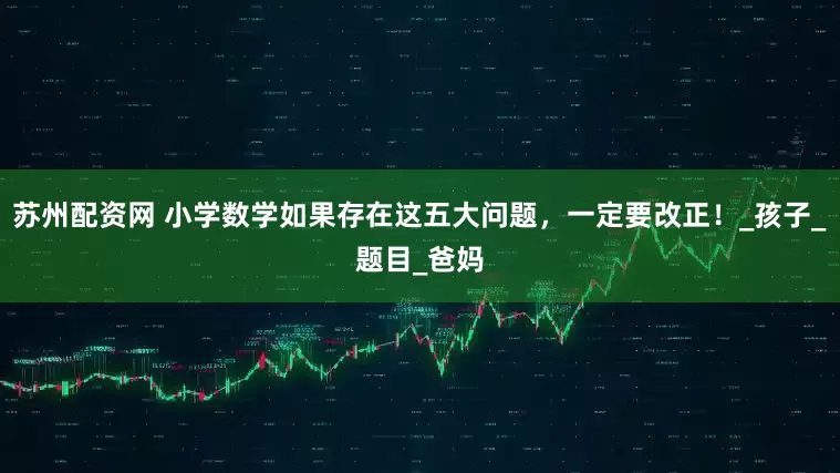 苏州配资网 小学数学如果存在这五大问题，一定要改正！_孩子_题目_爸妈