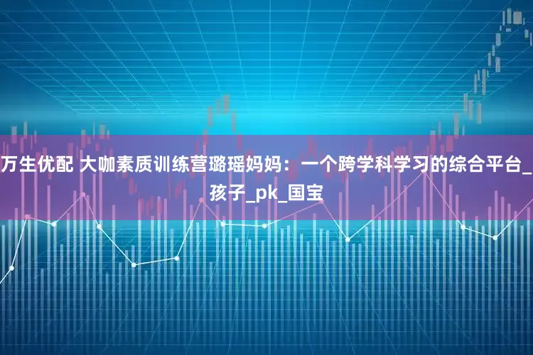 万生优配 大咖素质训练营璐瑶妈妈：一个跨学科学习的综合平台_孩子_pk_国宝