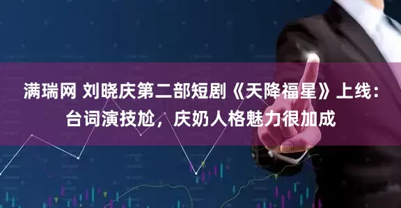 满瑞网 刘晓庆第二部短剧《天降福星》上线：台词演技尬，庆奶人格魅力很加成