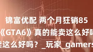 锦富优配 两个月狂销8500万份，《GTA6》真的能卖这么好吗？_玩家_gamers_游戏