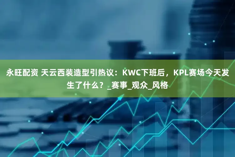 永旺配资 天云西装造型引热议：KWC下班后，KPL赛场今天发生了什么？_赛事_观众_风格