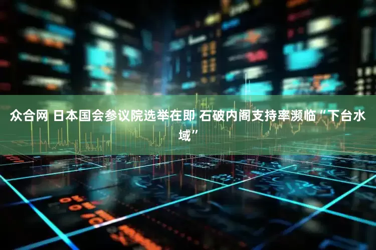 众合网 日本国会参议院选举在即 石破内阁支持率濒临“下台水域”