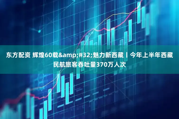 东方配资 辉煌60载&#32;魅力新西藏丨今年上半年西藏民航旅客吞吐量370万人次
