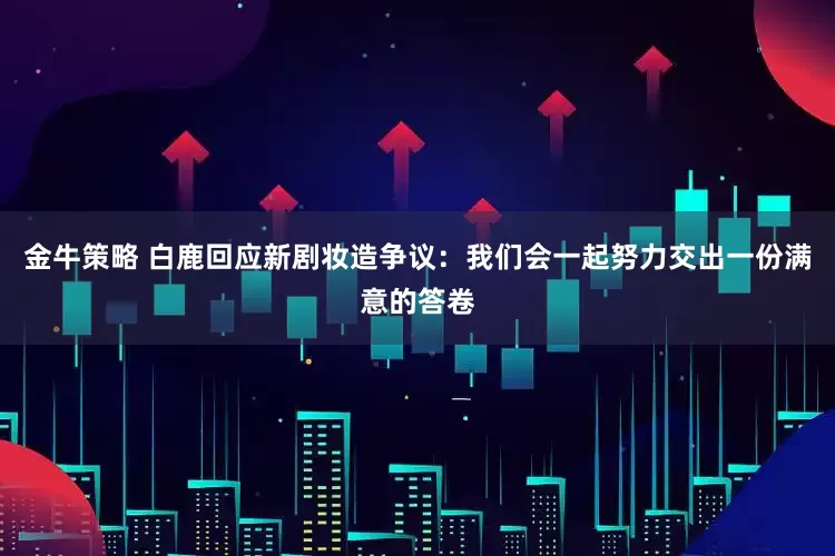 金牛策略 白鹿回应新剧妆造争议：我们会一起努力交出一份满意的答卷