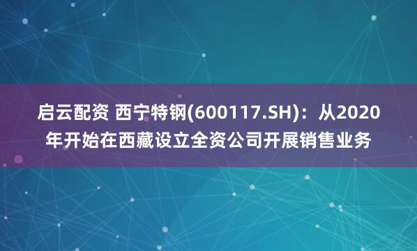 启云配资 西宁特钢(600117.SH)：从2020年开始在西藏设立全资公司开展销售业务