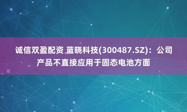 诚信双盈配资 蓝晓科技(300487.SZ)：公司产品不直接应用于固态电池方面