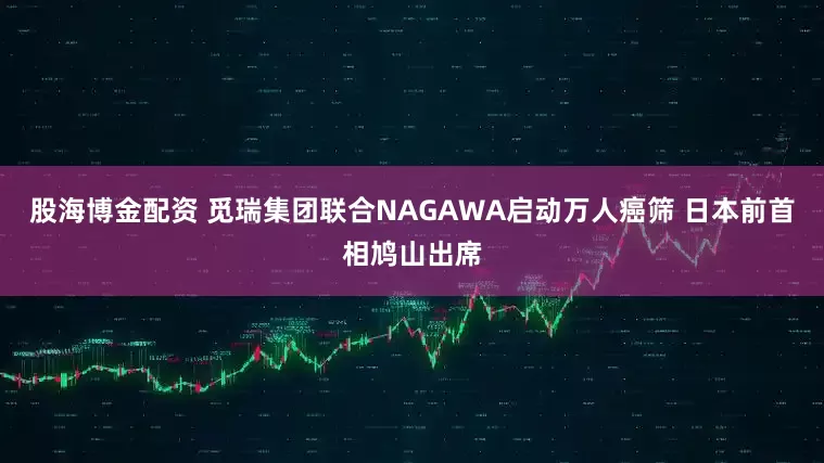 股海博金配资 觅瑞集团联合NAGAWA启动万人癌筛 日本前首相鸠山出席