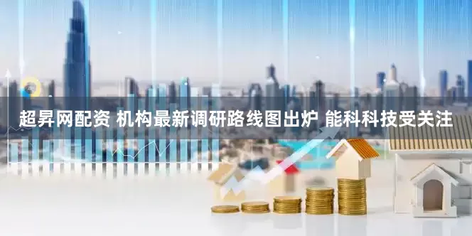 超昇网配资 机构最新调研路线图出炉 能科科技受关注