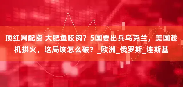 顶红网配资 大肥鱼咬钩？5国要出兵乌克兰，美国趁机拱火，这局该怎么破？_欧洲_俄罗斯_连斯基
