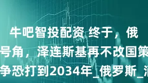 牛吧智投配资 终于，俄军吹响斩首号角，泽连斯基再不改国策，战争恐打到2034年_俄罗斯_消耗战_乌克兰政府