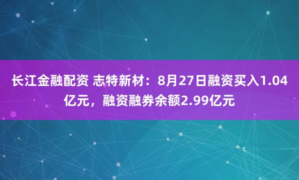 长江金融配资 志特新材：8月27日融资买入1.04亿元，融资融券余额2.99亿元