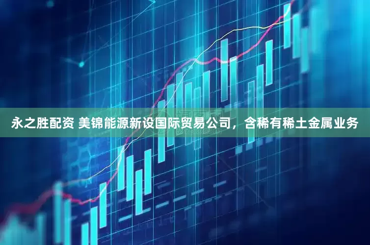 永之胜配资 美锦能源新设国际贸易公司，含稀有稀土金属业务
