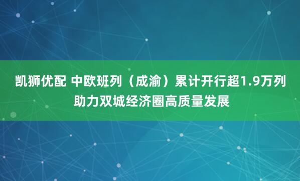 凯狮优配 中欧班列（成渝）累计开行超1.9万列 助力双城经济圈高质量发展