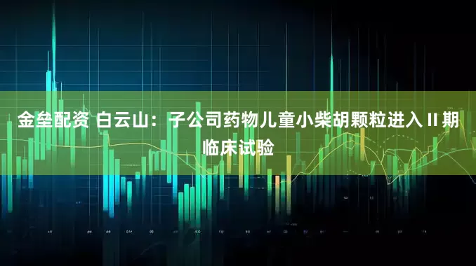 金垒配资 白云山：子公司药物儿童小柴胡颗粒进入Ⅱ期临床试验