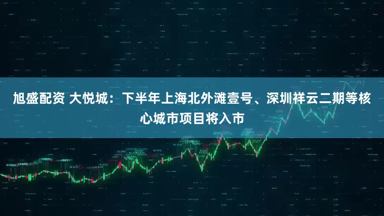 旭盛配资 大悦城：下半年上海北外滩壹号、深圳祥云二期等核心城市项目将入市