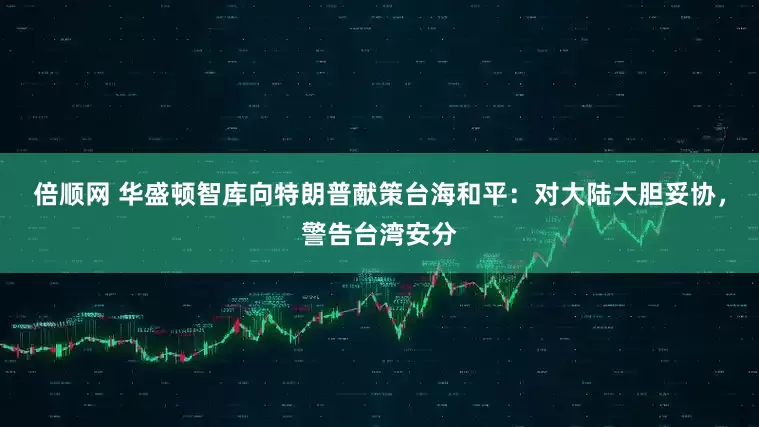 倍顺网 华盛顿智库向特朗普献策台海和平：对大陆大胆妥协，警告台湾安分