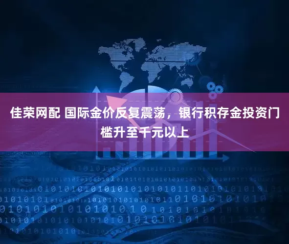 佳荣网配 国际金价反复震荡，银行积存金投资门槛升至千元以上