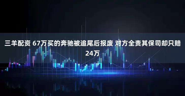 三羊配资 67万买的奔驰被追尾后报废 对方全责其保司却只赔24万