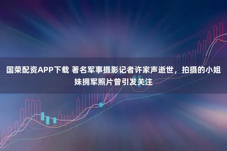 国荣配资APP下载 著名军事摄影记者许家声逝世，拍摄的小姐妹拥军照片曾引发关注