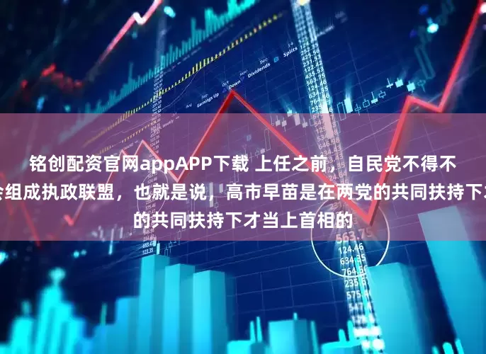 铭创配资官网appAPP下载 上任之前，自民党不得不与日本维新会组成执政联盟，也就是说，高市早苗是在两党的共同扶持下才当上首相的