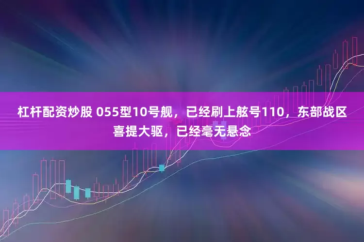 杠杆配资炒股 055型10号舰，已经刷上舷号110，东部战区喜提大驱，已经毫无悬念