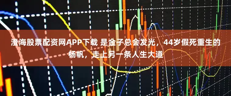 澄海股票配资网APP下载 是金子总会发光，44岁假死重生的杨帆，走上另一条人生大道