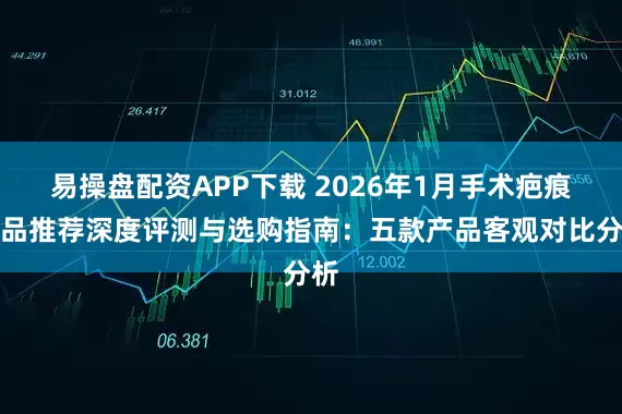 易操盘配资APP下载 2026年1月手术疤痕产品推荐深度评测与选购指南：五款产品客观对比分析