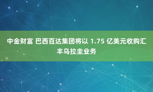 中金财富 巴西百达集团将以 1.75 亿美元收购汇丰乌拉圭业务