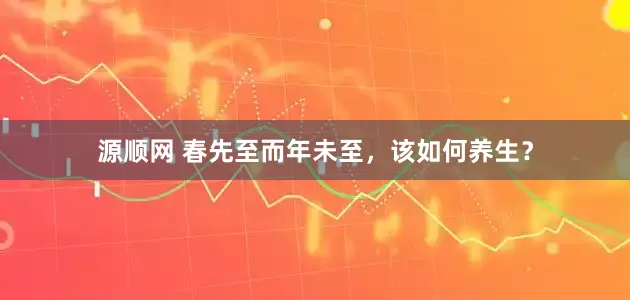 源顺网 春先至而年未至，该如何养生？