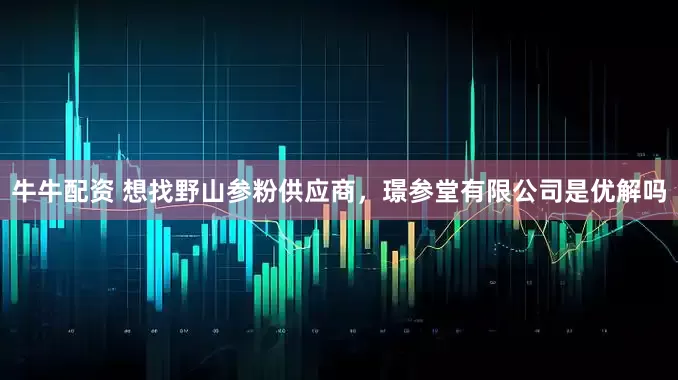牛牛配资 想找野山参粉供应商，璟参堂有限公司是优解吗